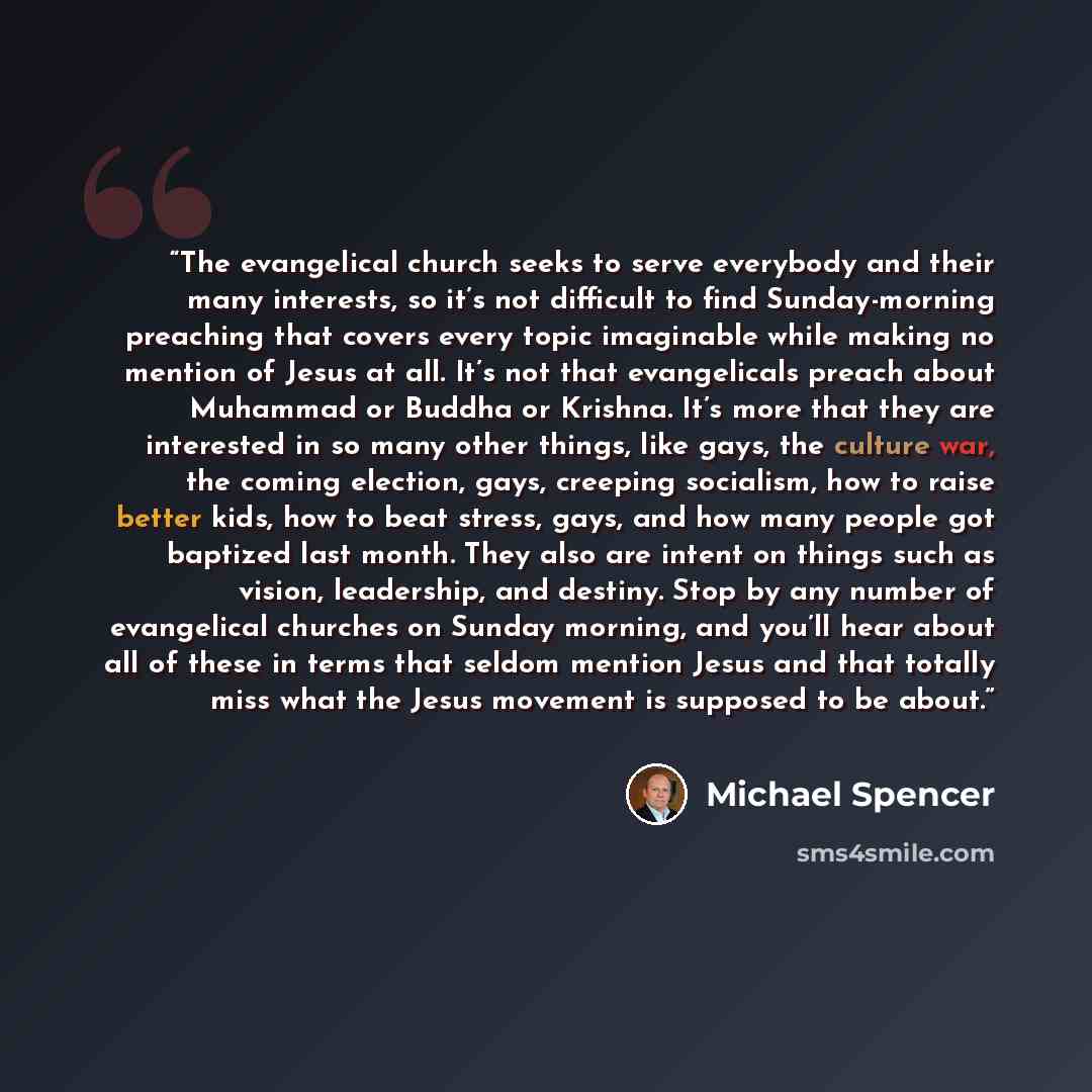 “The evangelical church seeks to serve everybody and their many interests, so it’s not difficult to find Sunday-morning preaching that covers every topic imaginable while making no mention of Jesus at all. It’s not that evangelicals preach about Muhammad or Buddha or Krishna. It’s more that they…” quote by Michael Spencer