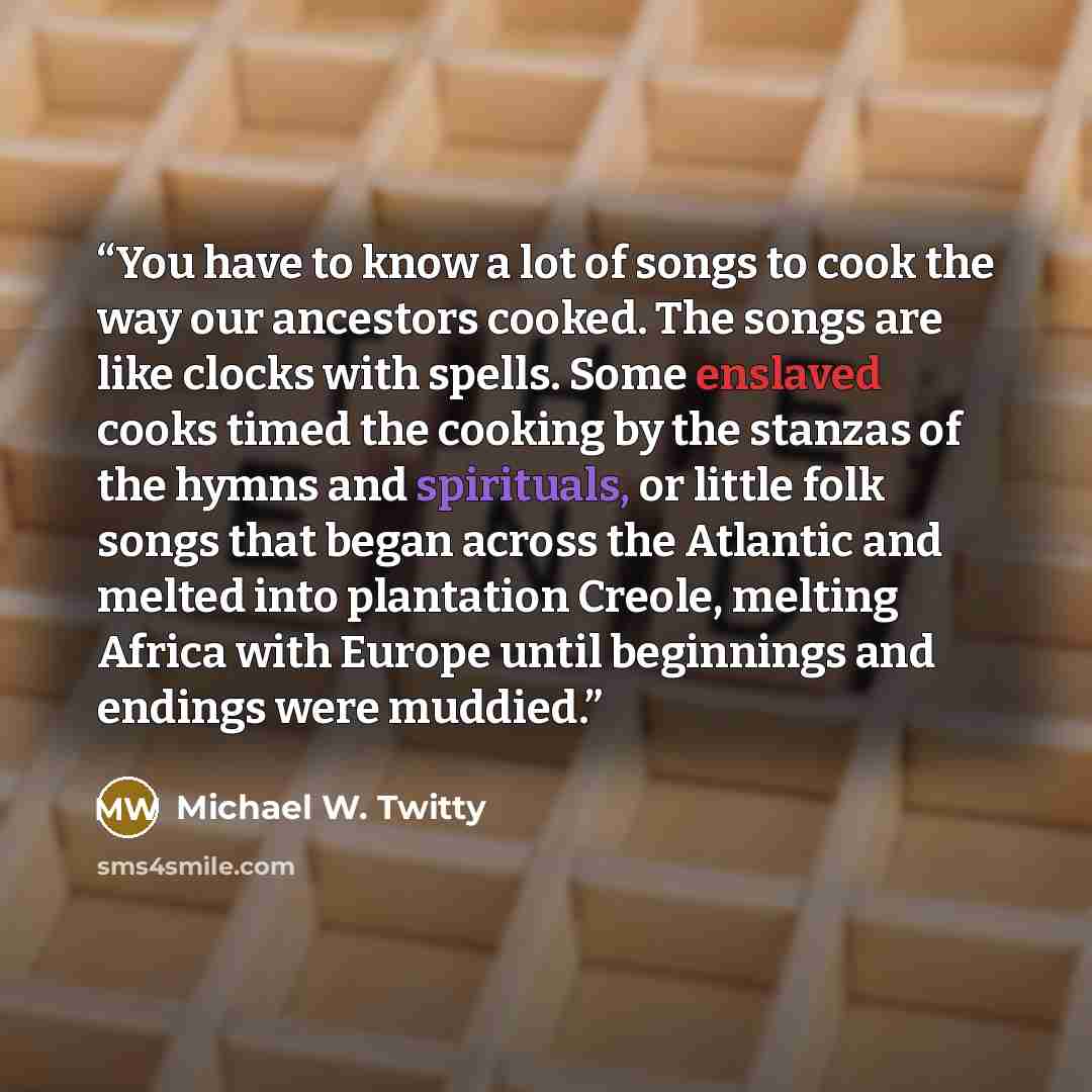“You have to know a lot of songs to cook the way our ancestors cooked. The songs are like clocks with spells. Some enslaved cooks timed the cooking by the stanzas of the hymns and spirituals, or little folk songs that began across the Atlantic and melted into plantation Creole, melting Africa with…” quote by Michael W. Twitty