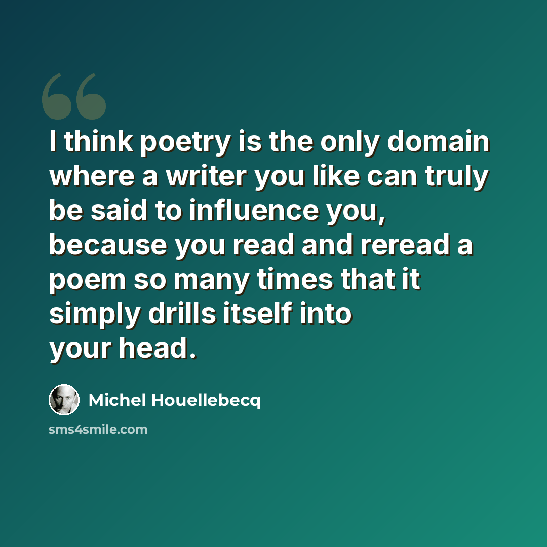 “I think poetry is the only domain where a writer you like can truly be said to influence you, because you read and reread a poem so many times that it simply drills itself into your head.” quote by Michel Houellebecq