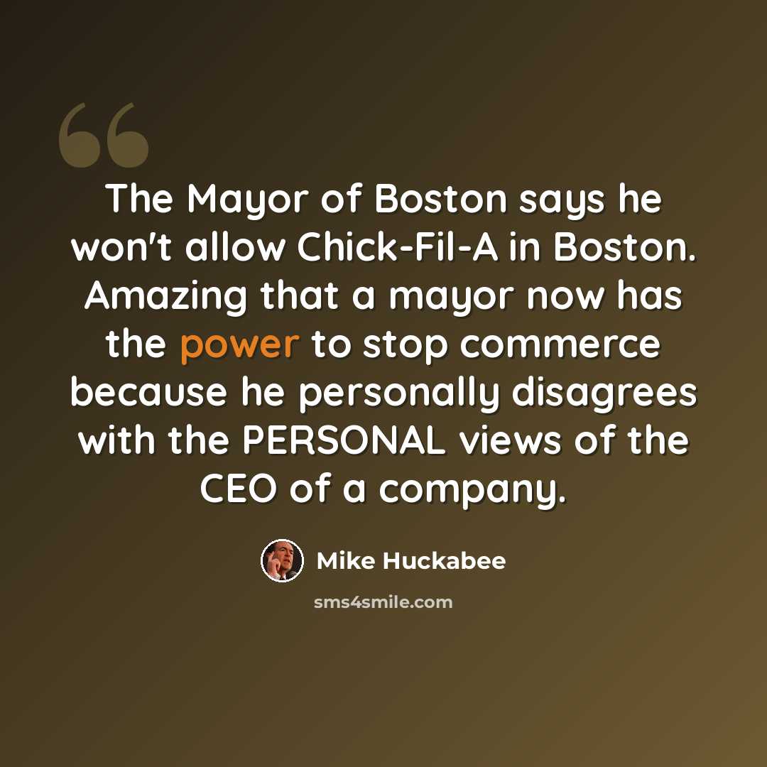 “The Mayor of Boston says he won't allow Chick-Fil-A in Boston. Amazing that a mayor now has the power to stop commerce because he personally disagrees with the PERSONAL views of the CEO of a company.” quote by Mike Huckabee