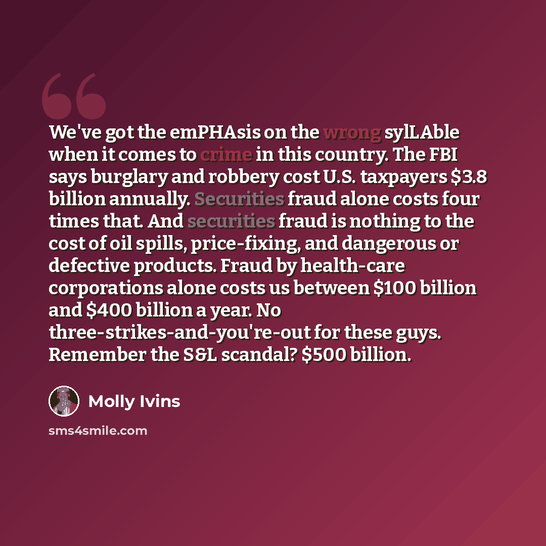 “We've got the emPHAsis on the wrong sylLAble when it comes to crime in this country. The FBI says burglary and robbery cost U.S. taxpayers $3.8 billion annually. Securities fraud alone costs four times that. And securities fraud is nothing to the cost of oil spills, price-fixing, and dangerous or…” quote by Molly Ivins