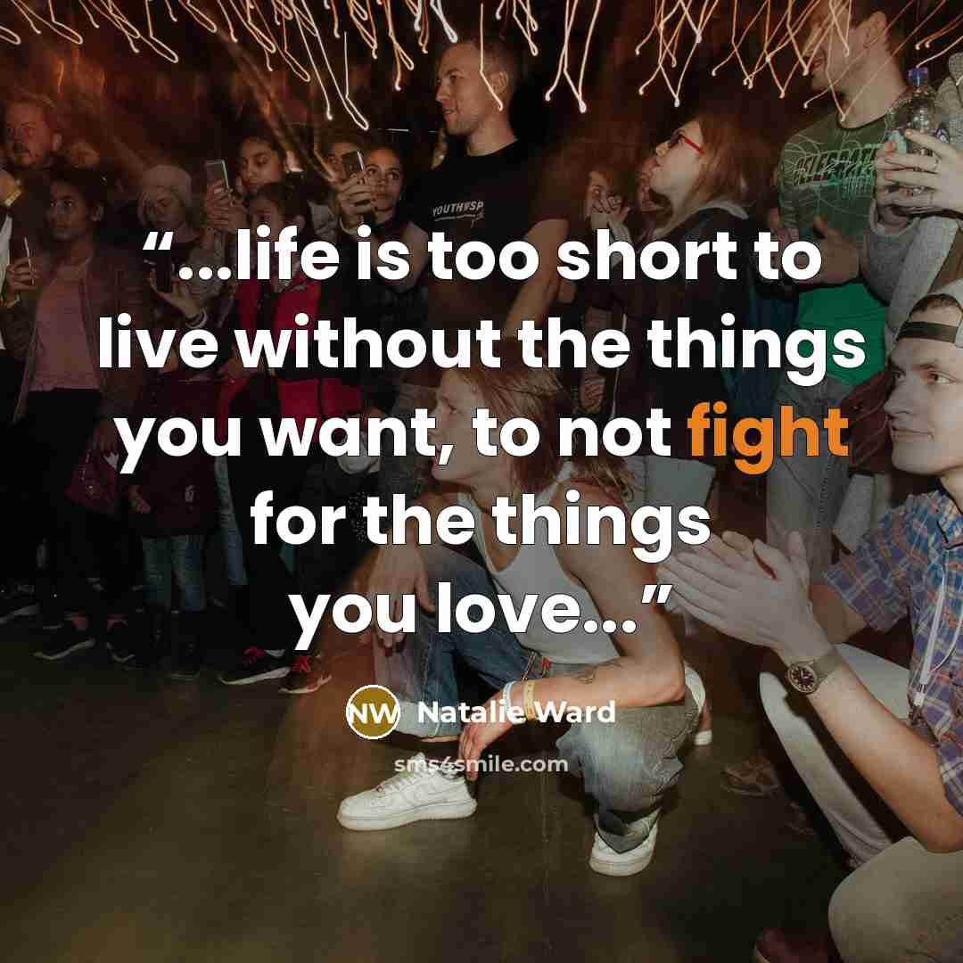 “...life is too short to live without the things you want, to not fight for the things you love...” quote by Natalie Ward