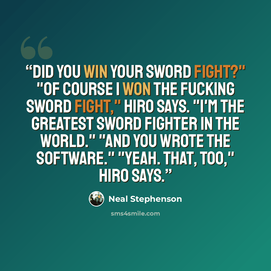 “Did you win your sword fight?" "Of course I won the fucking sword fight," Hiro says. "I'm the greatest sword fighter in the world." "And you wrote the software." "Yeah. That, too," Hiro says.” quote by Neal Stephenson