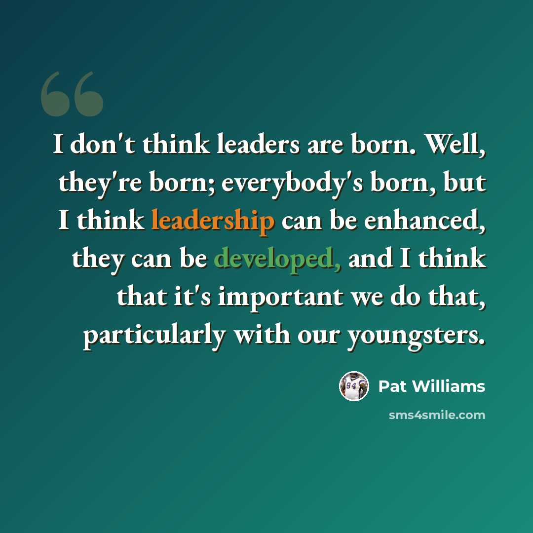 “I don't think leaders are born. Well, they're born; everybody's born, but I think leadership can be enhanced, they can be developed, and I think that it's important we do that, particularly with our youngsters.” quote by Pat Williams