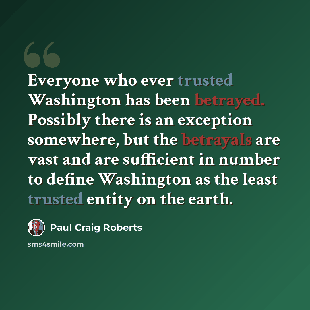 “Everyone who ever trusted Washington has been betrayed. Possibly there is an exception somewhere, but the betrayals are vast and are sufficient in number to define Washington as the least trusted entity on the earth.” quote by Paul Craig Roberts