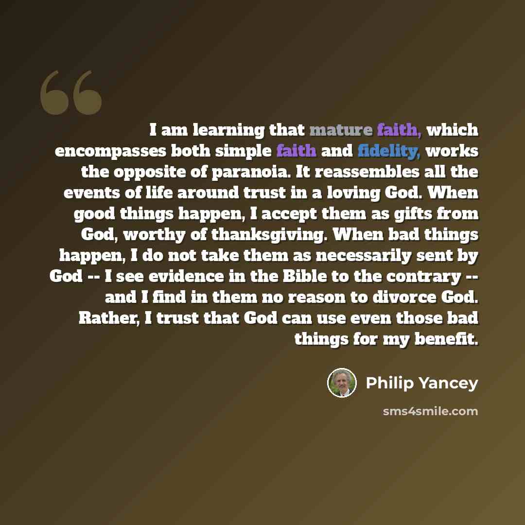 “I am learning that mature faith, which encompasses both simple faith and fidelity, works the opposite of paranoia. It reassembles all the events of life around trust in a loving God. When good things happen, I accept them as gifts from God, worthy of thanksgiving. When bad things happen, I do not…” quote by Philip Yancey