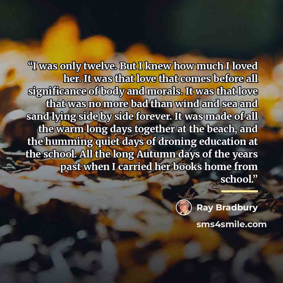 “I was only twelve. But I knew how much I loved her. It was that love that comes before all significance of body and morals. It was that love that was no more bad than wind and sea and sand lying side by side forever. It was made of all the warm long days together at the beach, and the humming…” quote by Ray Bradbury