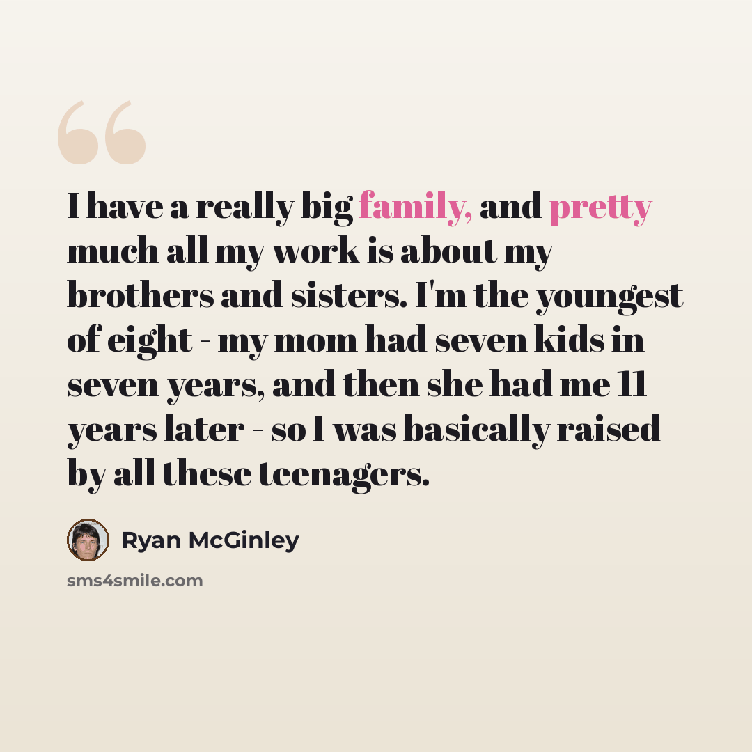 “I have a really big family, and pretty much all my work is about my brothers and sisters. I'm the youngest of eight - my mom had seven kids in seven years, and then she had me 11 years later - so I was basically raised by all these teenagers.” quote by Ryan McGinley