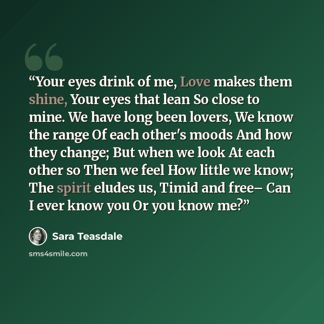 “Your eyes drink of me, Love makes them shine, Your eyes that lean So close to mine. We have long been lovers, We know the range Of each other's moods And how they change; But when we look At each other so Then we feel How little we know; The spirit eludes us, Timid and free– Can I ever know you Or…” quote by Sara Teasdale