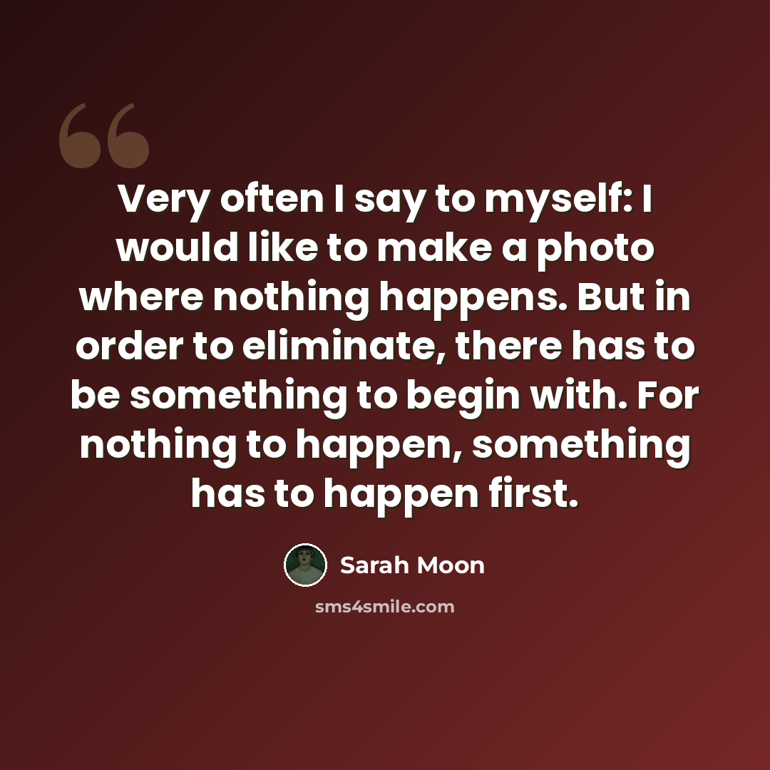 “Very often I say to myself: I would like to make a photo where nothing happens. But in order to eliminate, there has to be something to begin with. For nothing to happen, something has to happen first.” quote by Sarah Moon