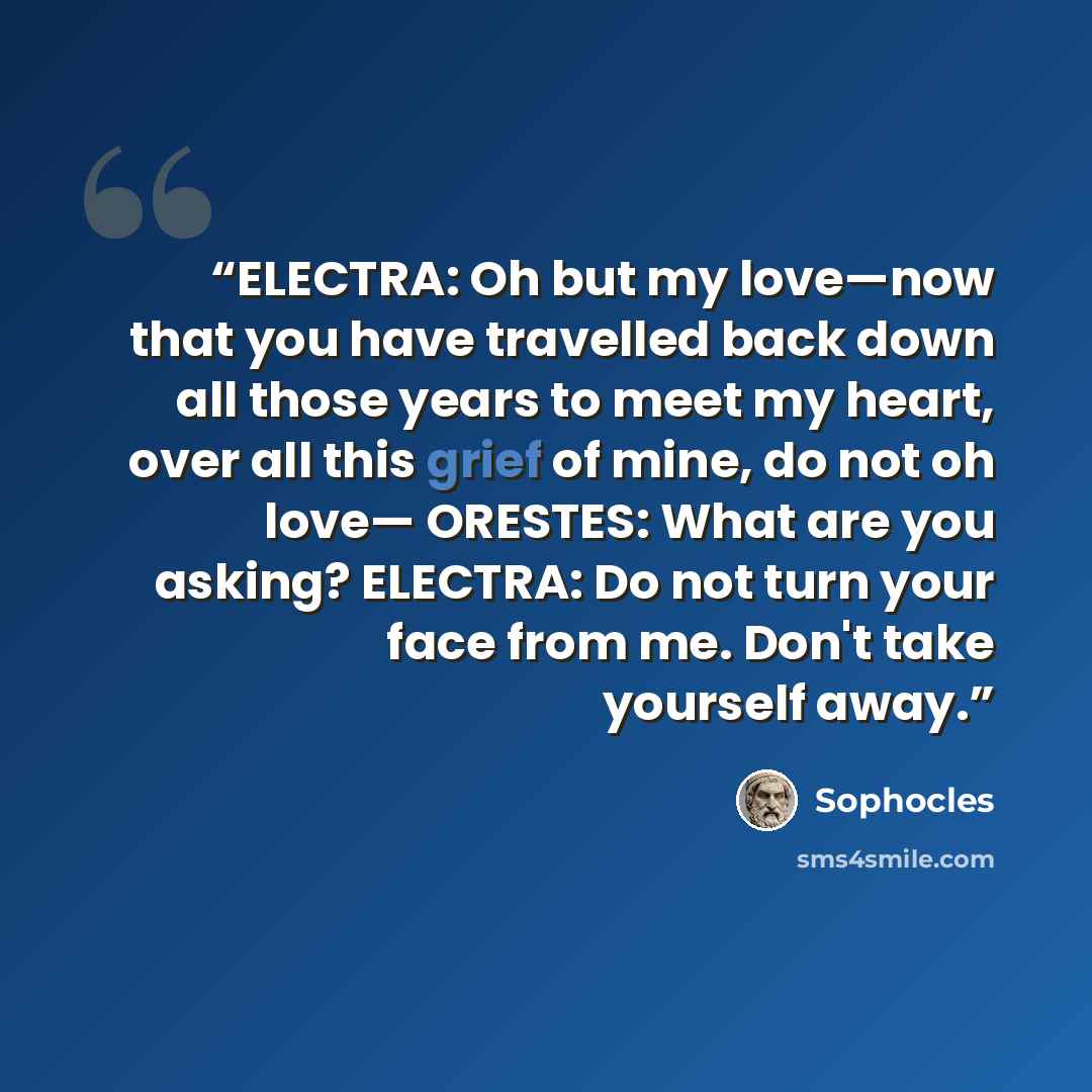 “ELECTRA: Oh but my love—now that you have travelled back down all those years to meet my heart, over all this grief of mine, do not oh love— ORESTES: What are you asking? ELECTRA: Do not turn your face from me. Don't take yourself away.” quote by Sophocles