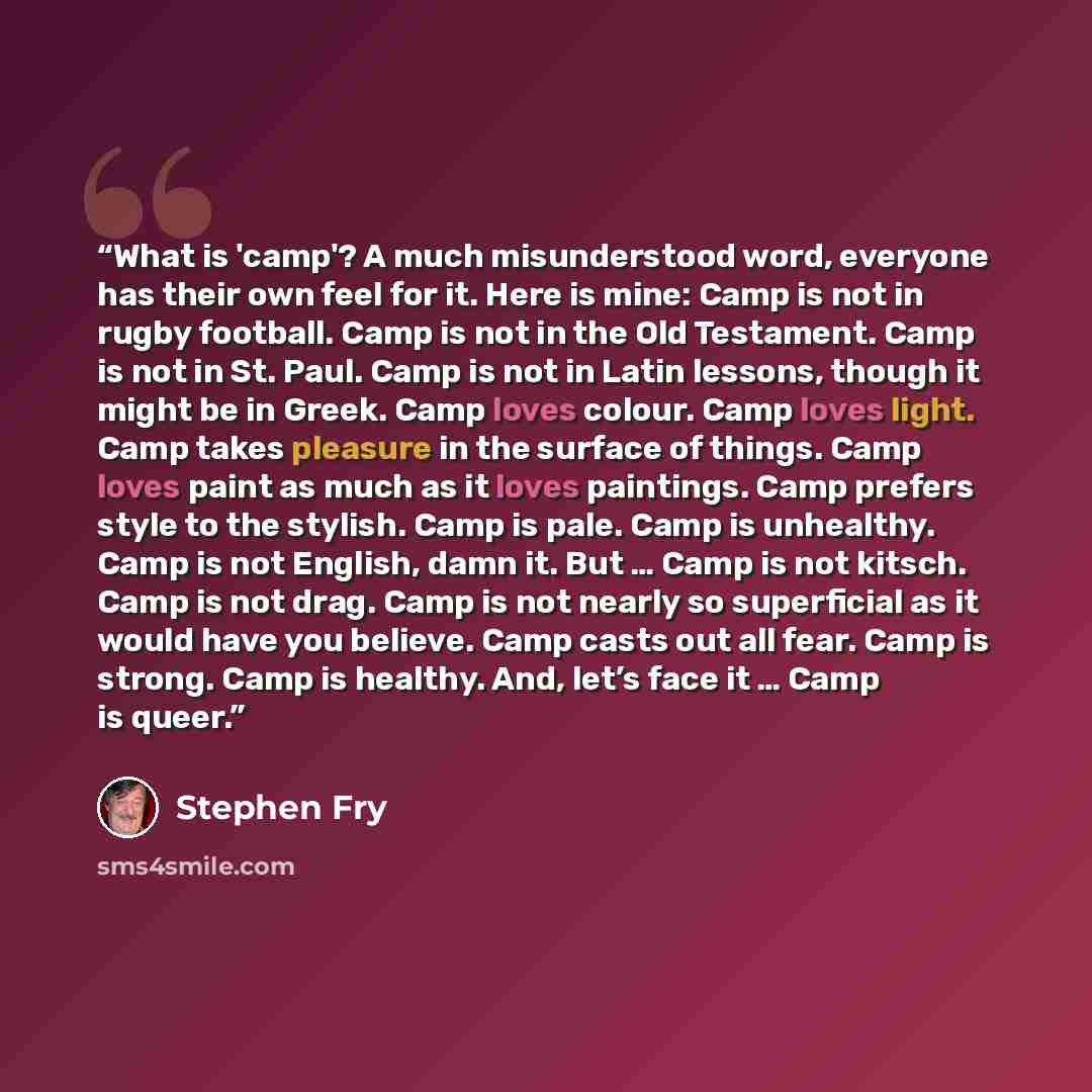 “What is 'camp'? A much misunderstood word, everyone has their own feel for it. Here is mine: Camp is not in rugby football. Camp is not in the Old Testament. Camp is not in St. Paul. Camp is not in Latin lessons, though it might be in Greek. Camp loves colour. Camp loves light. Camp takes pleasure…” quote by Stephen Fry