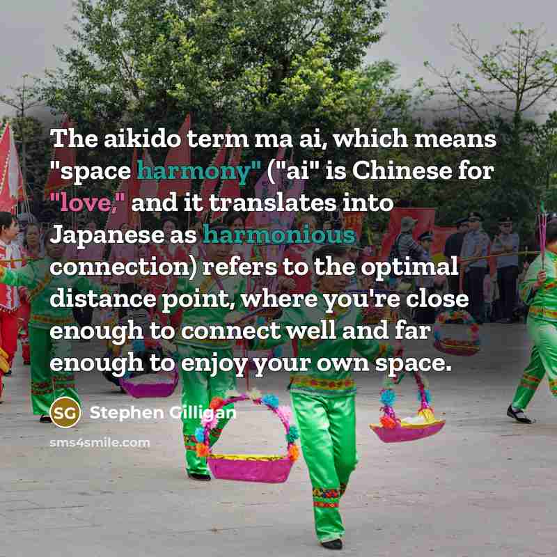 “The aikido term ma ai, which means "space harmony" ("ai" is Chinese for "love," and it translates into Japanese as harmonious connection) refers to the optimal distance point, where you're close enough to connect well and far enough to enjoy your own space.” quote by Stephen Gilligan
