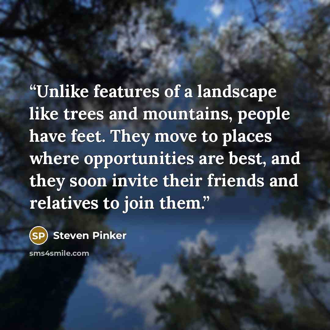 “Unlike features of a landscape like trees and mountains, people have feet. They move to places where opportunities are best, and they soon invite their friends and relatives to join them.” quote by Steven Pinker