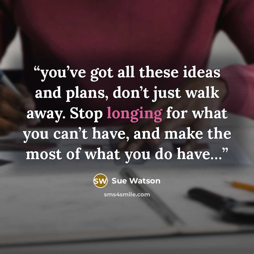“you’ve got all these ideas and plans, don’t just walk away. Stop longing for what you can’t have, and make the most of what you do have…” quote by Sue Watson