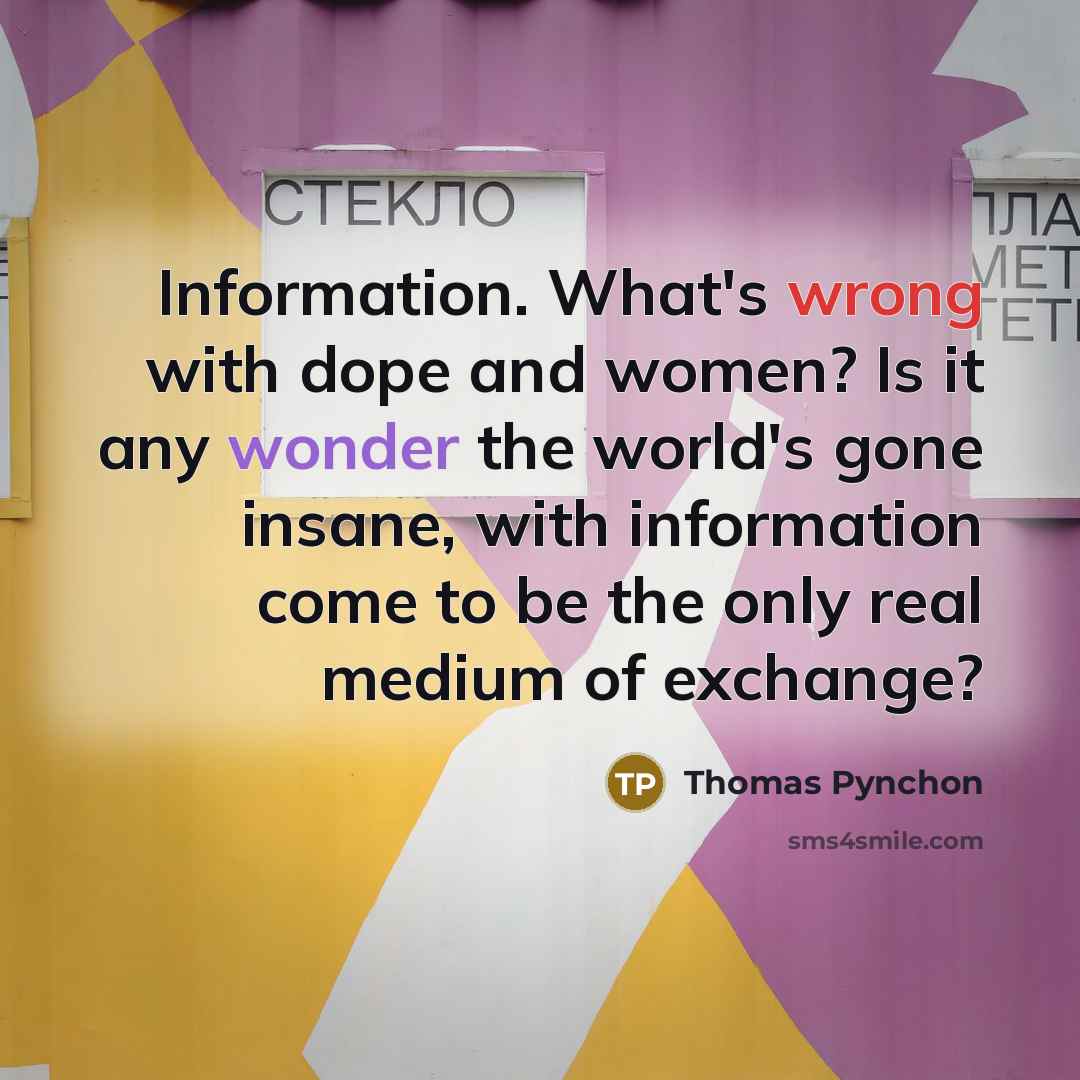 “Information. What's wrong with dope and women? Is it any wonder the world's gone insane, with information come to be the only real medium of exchange?” quote by Thomas Pynchon