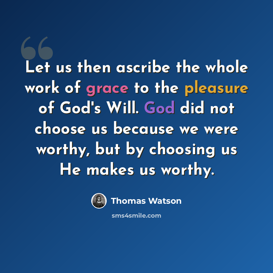 “Let us then ascribe the whole work of grace to the pleasure of God's Will. God did not choose us because we were worthy, but by choosing us He makes us worthy.” quote by Thomas Watson