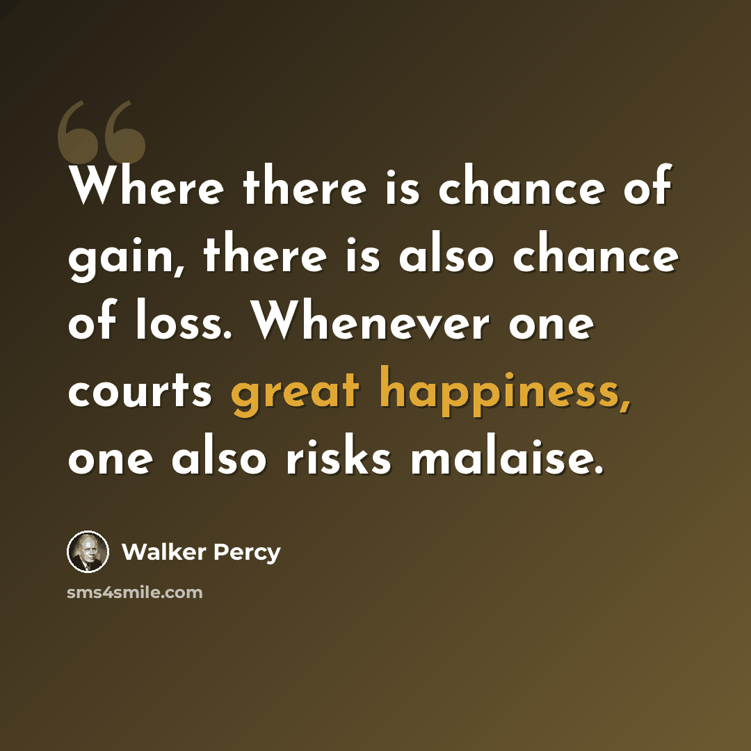 “Where there is chance of gain, there is also chance of loss. Whenever one courts great happiness, one also risks malaise.” quote by Walker Percy