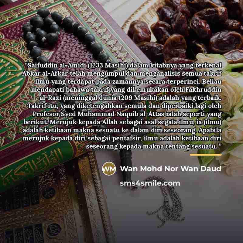 “Saifuddin al-Amidi (1233 Masihi) dalam kitabnya yang terkenal Abkar al-Afkar telah mengumpul dan menganalisis semua takrif ilmu yang terdapat pada zamannya secara terperinci. Beliau mendapati bahawa takrif yang dikemukakan oleh Fakhruddin al-Razi (meninggal dunia 1209 Masihi) adalah yang terbaik…” quote by Wan Mohd Nor Wan Daud
