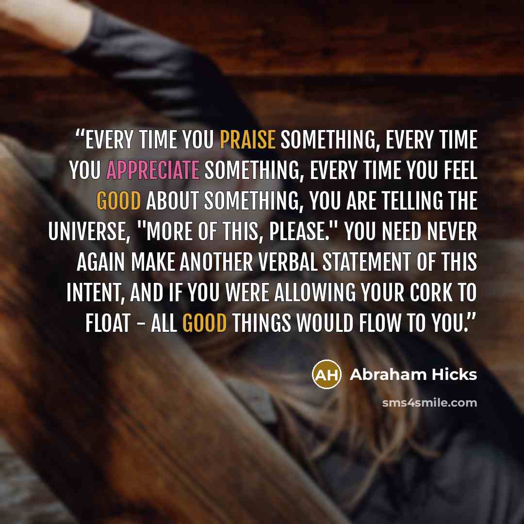 “Every time you praise something, every time you appreciate something, every time you feel good about something, you are telling the Universe, "More of this, Please." You need never again make another verbal statement of this intent, and if you were allowing your cork to float - all good things…” quote by Abraham Hicks