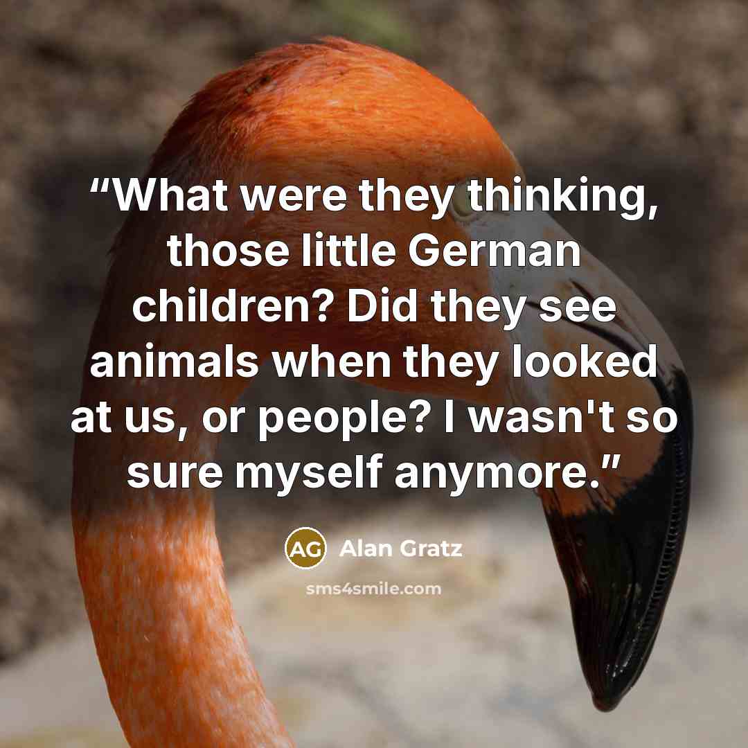 “What were they thinking, those little German children? Did they see animals when they looked at us, or people? I wasn't so sure myself anymore.” quote by Alan Gratz