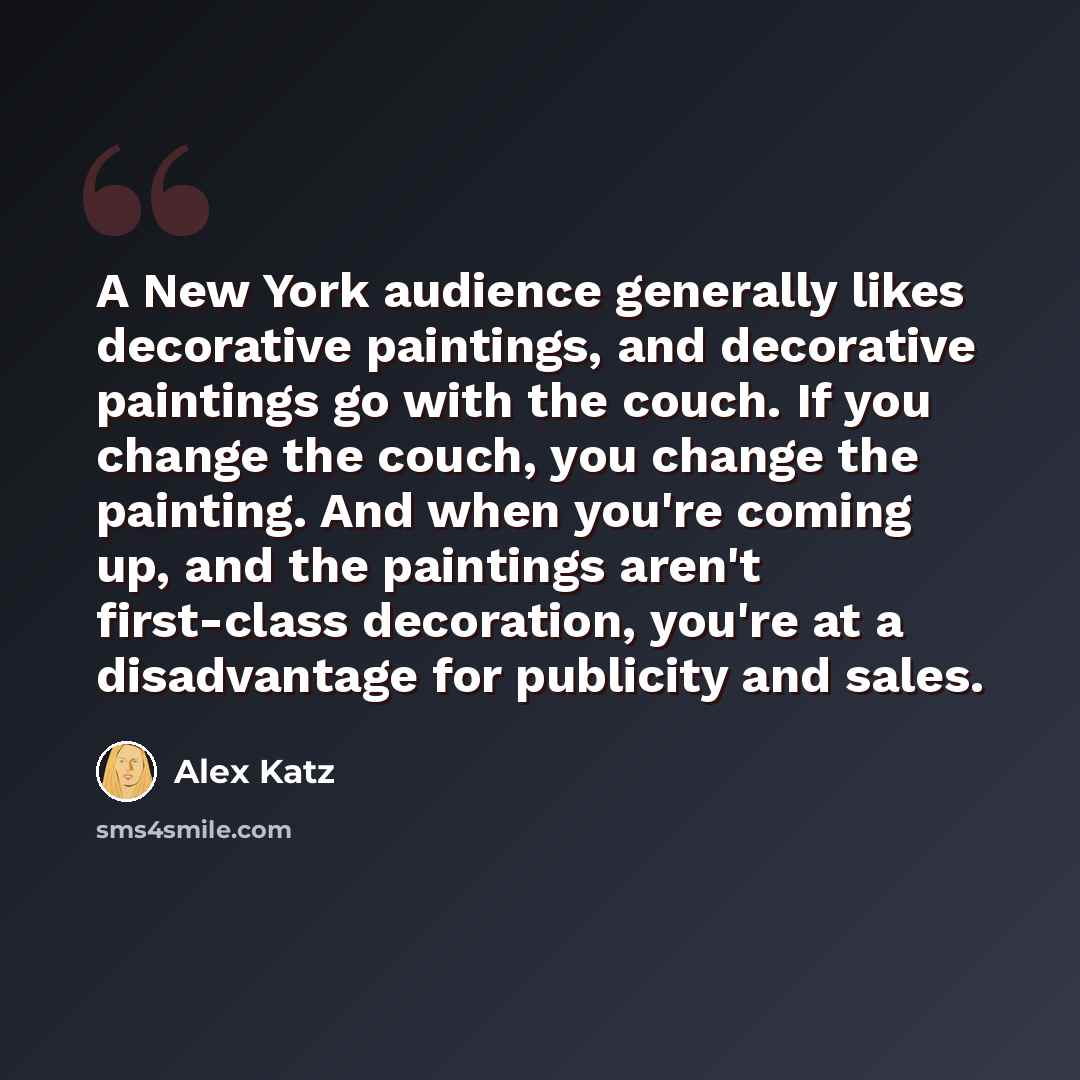 “A New York audience generally likes decorative paintings, and decorative paintings go with the couch. If you change the couch, you change the painting. And when you're coming up, and the paintings aren't first-class decoration, you're at a disadvantage for publicity and sales.” quote by Alex Katz