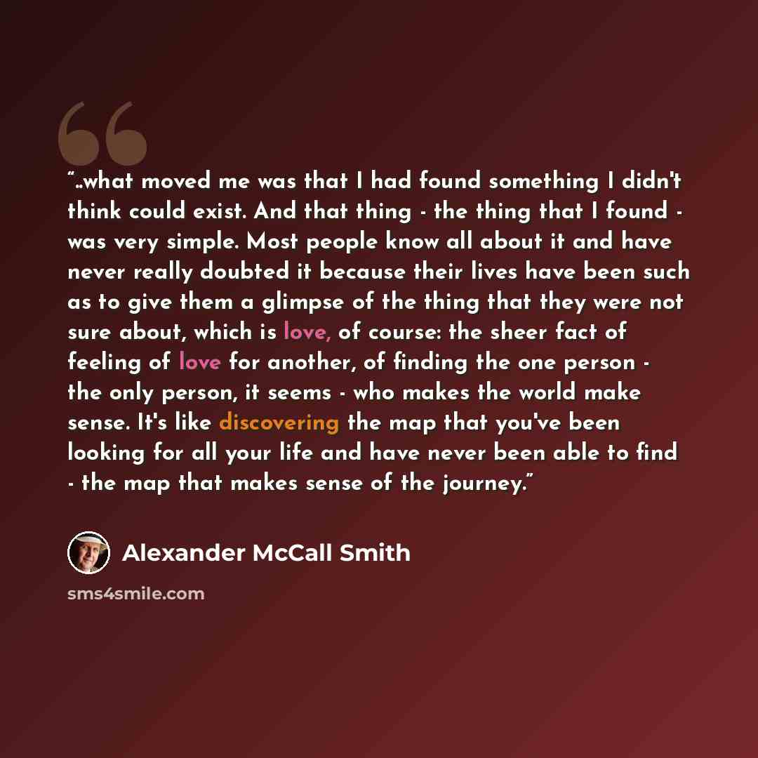 “..what moved me was that I had found something I didn't think could exist. And that thing - the thing that I found - was very simple. Most people know all about it and have never really doubted it because their lives have been such as to give them a glimpse of the thing that they were not sure…” quote by Alexander McCall Smith