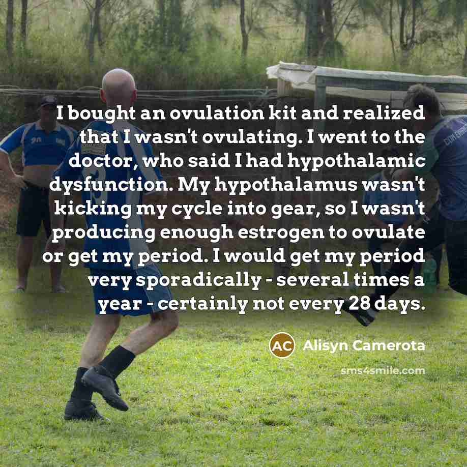 “I bought an ovulation kit and realized that I wasn't ovulating. I went to the doctor, who said I had hypothalamic dysfunction. My hypothalamus wasn't kicking my cycle into gear, so I wasn't producing enough estrogen to ovulate or get my period. I would get my period very sporadically - several…” quote by Alisyn Camerota