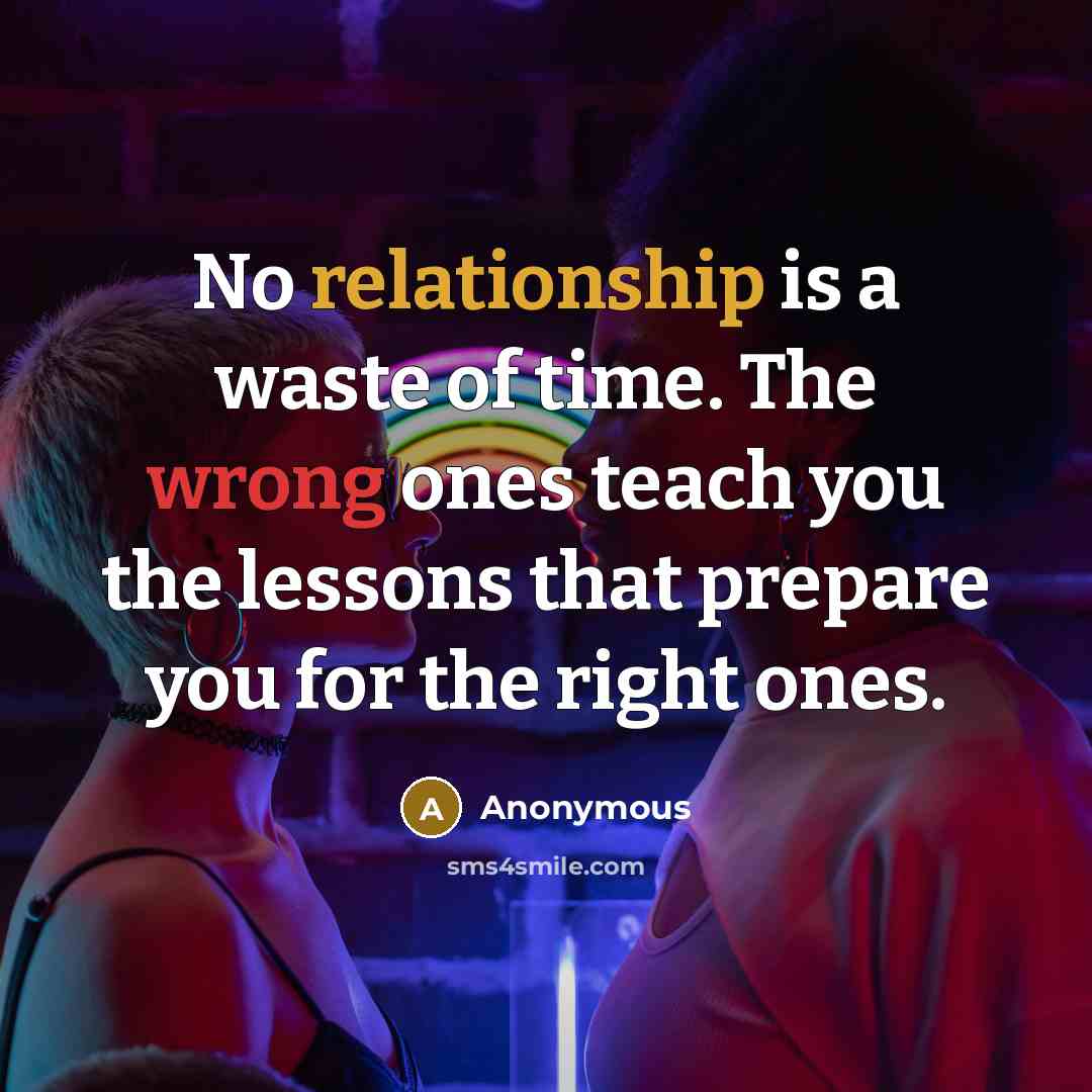 “No relationship is a waste of time. The wrong ones teach you the lessons that prepare you for the right ones.” quote by Anonymous