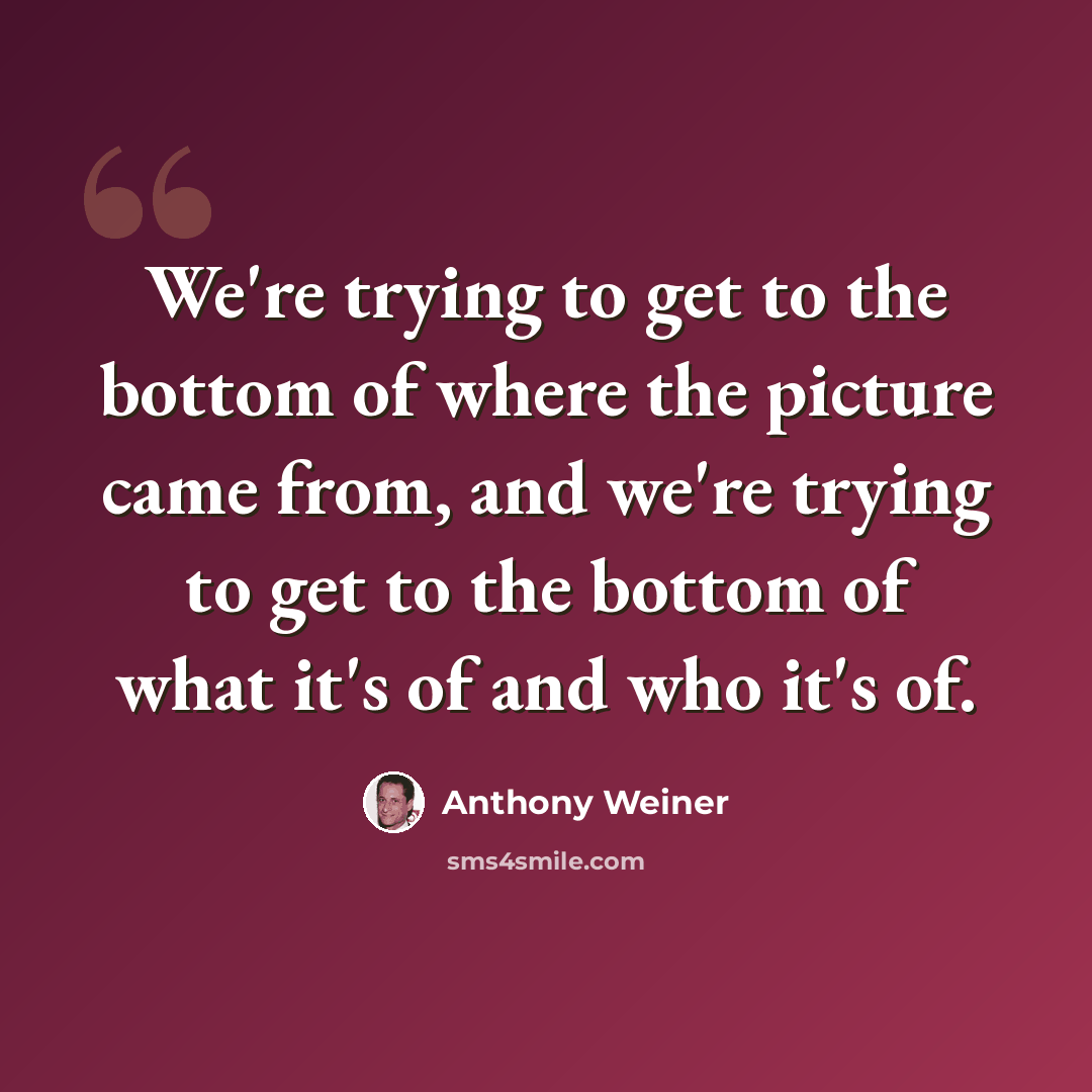 “We're trying to get to the bottom of where the picture came from, and we're trying to get to the bottom of what it's of and who it's of.” quote by Anthony Weiner