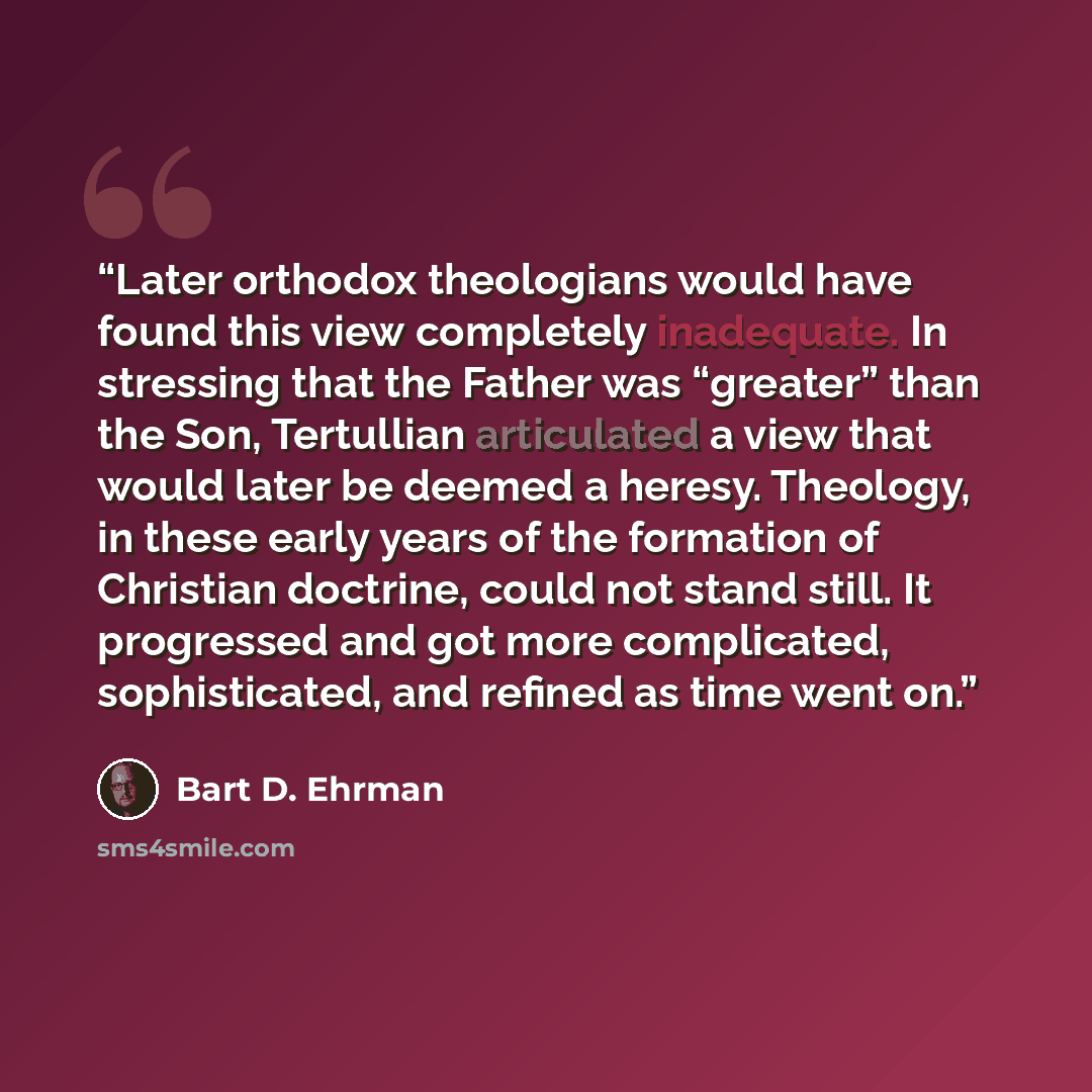 “Later orthodox theologians would have found this view completely inadequate. In stressing that the Father was “greater” than the Son, Tertullian articulated a view that would later be deemed a heresy. Theology, in these early years of the formation of Christian doctrine, could not stand still. It…” quote by Bart D. Ehrman