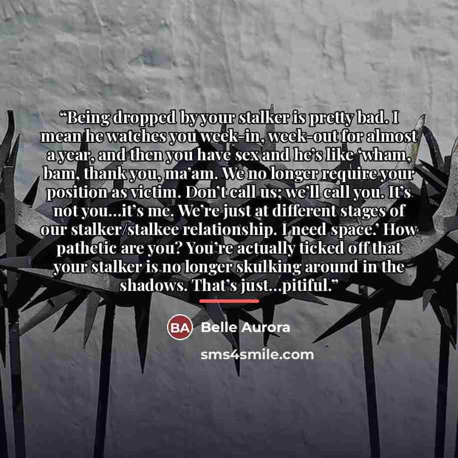 “Being dropped by your stalker is pretty bad. I mean he watches you week-in, week-out for almost a year, and then you have sex and he’s like ‘wham, bam, thank you, ma’am. We no longer require your position as victim. Don’t call us; we’ll call you. It’s not you…it’s me. We’re just at different…” quote by Belle Aurora