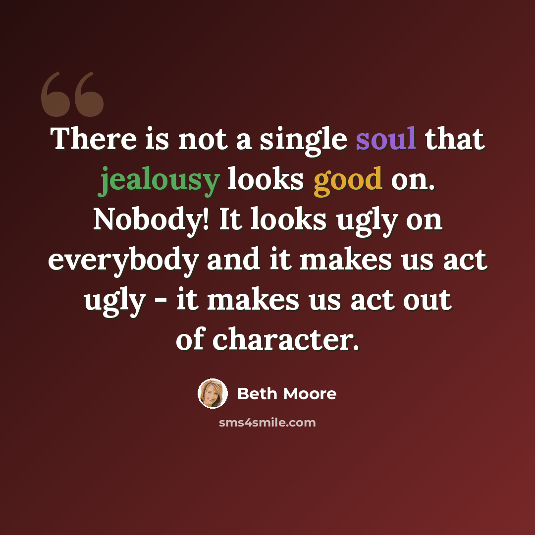 “There is not a single soul that jealousy looks good on. Nobody! It looks ugly on everybody and it makes us act ugly - it makes us act out of character.” quote by Beth Moore