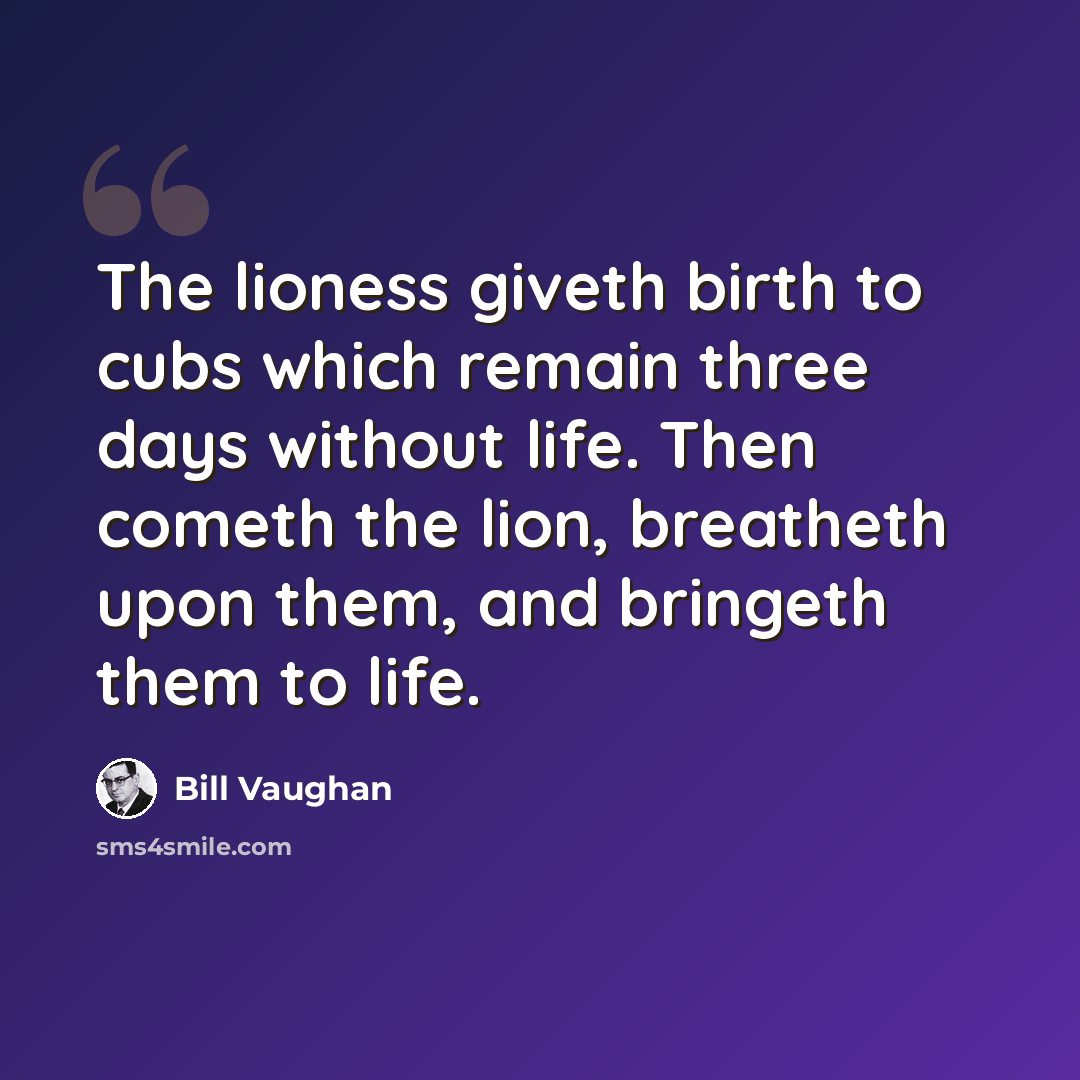 “The lioness giveth birth to cubs which remain three days without life. Then cometh the lion, breatheth upon them, and bringeth them to life.” quote by Bill Vaughan