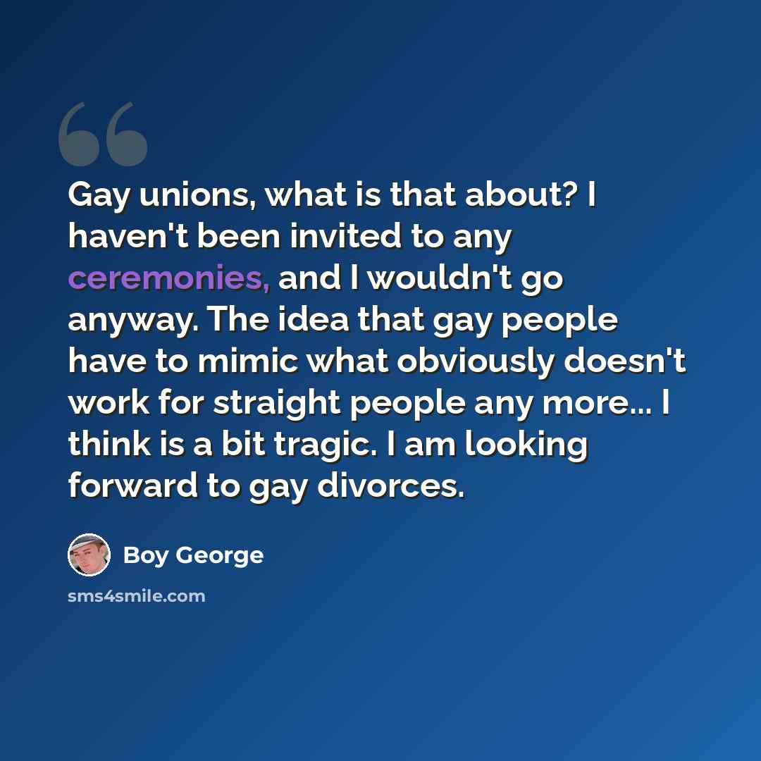 “Gay unions, what is that about? I haven't been invited to any ceremonies, and I wouldn't go anyway. The idea that gay people have to mimic what obviously doesn't work for straight people any more... I think is a bit tragic. I am looking forward to gay divorces.” quote by Boy George