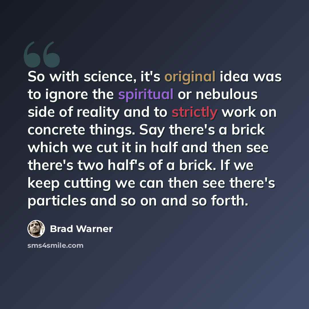 “So with science, it's original idea was to ignore the spiritual or nebulous side of reality and to strictly work on concrete things. Say there's a brick which we cut it in half and then see there's two half's of a brick. If we keep cutting we can then see there's particles and so on and so forth.” quote by Brad Warner