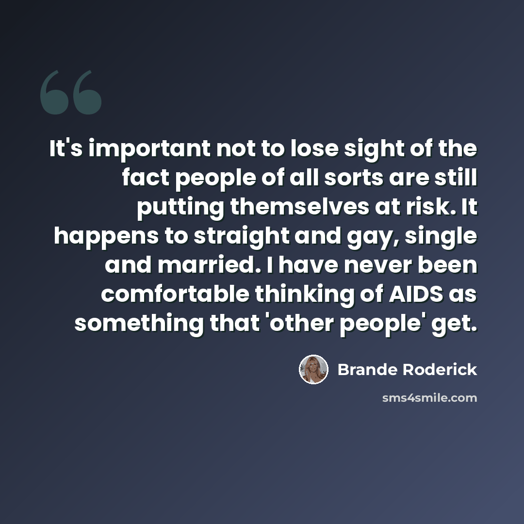 “It's important not to lose sight of the fact people of all sorts are still putting themselves at risk. It happens to straight and gay, single and married. I have never been comfortable thinking of AIDS as something that 'other people' get.” quote by Brande Roderick
