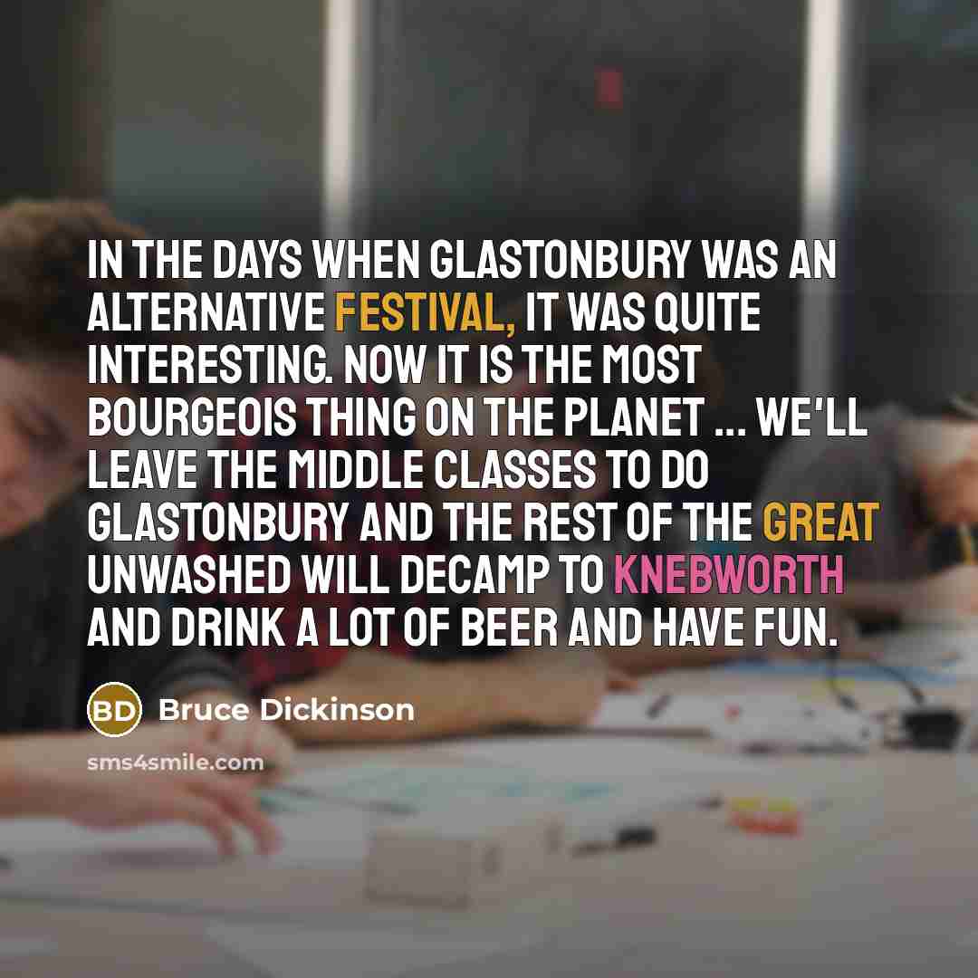 “In the days when Glastonbury was an alternative festival, it was quite interesting. Now it is the most bourgeois thing on the planet ... we'll leave the middle classes to do Glastonbury and the rest of the great unwashed will decamp to Knebworth and drink a lot of beer and have fun.” quote by Bruce Dickinson