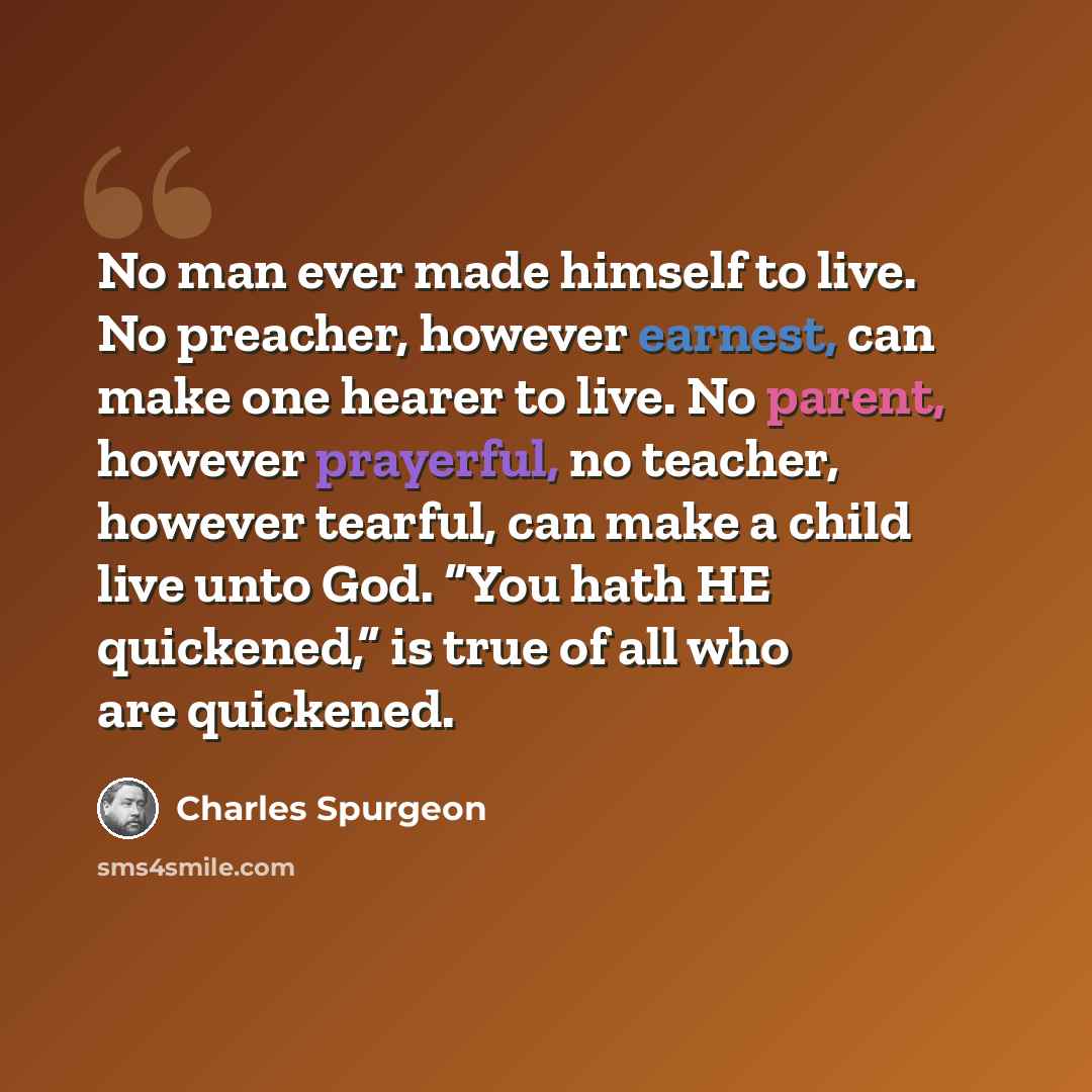 “No man ever made himself to live. No preacher, however earnest, can make one hearer to live. No parent, however prayerful, no teacher, however tearful, can make a child live unto God. “You hath HE quickened,” is true of all who are quickened.” quote by Charles Spurgeon