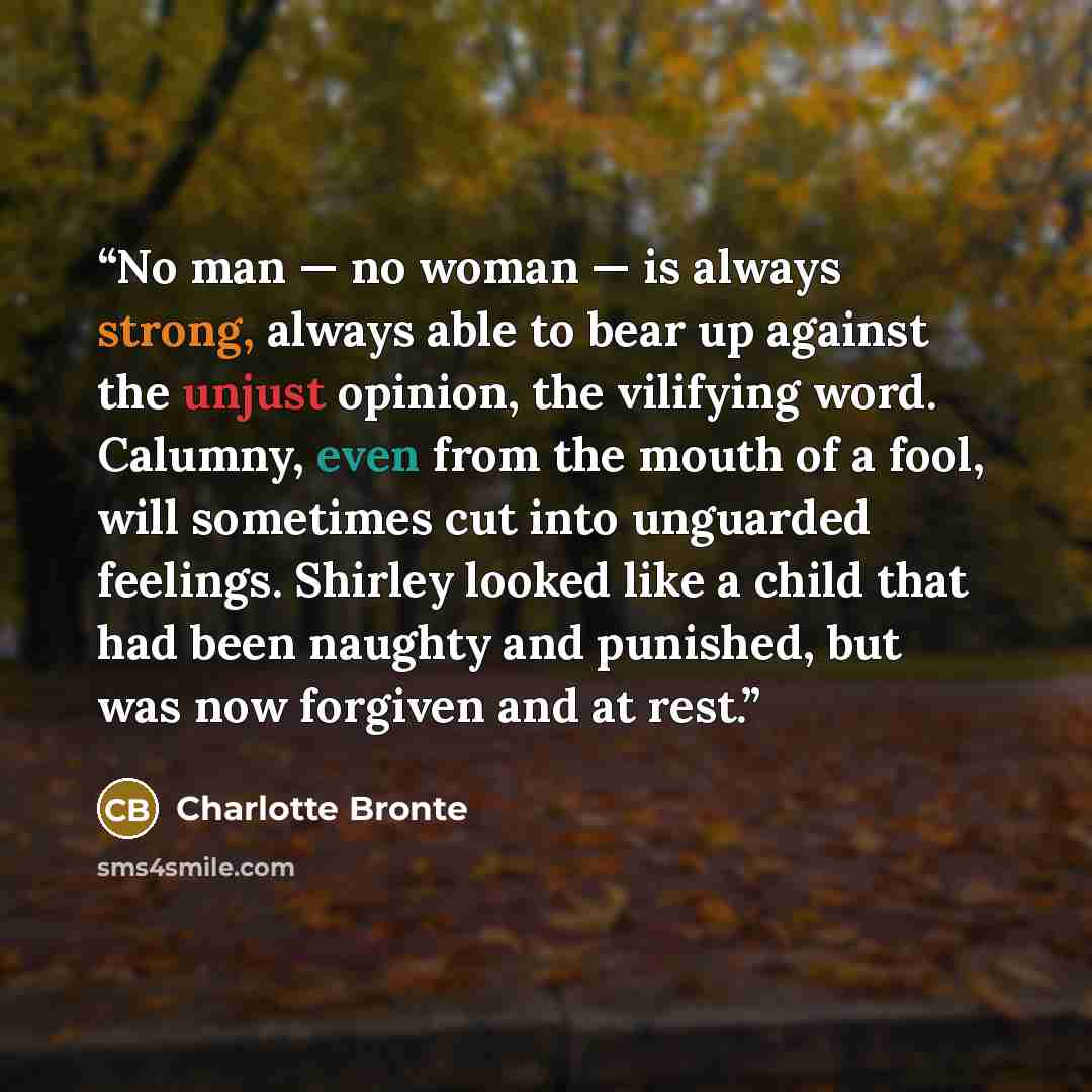 “No man — no woman — is always strong, always able to bear up against the unjust opinion, the vilifying word. Calumny, even from the mouth of a fool, will sometimes cut into unguarded feelings. Shirley looked like a child that had been naughty and punished, but was now forgiven and at rest.” quote by Charlotte Brontë