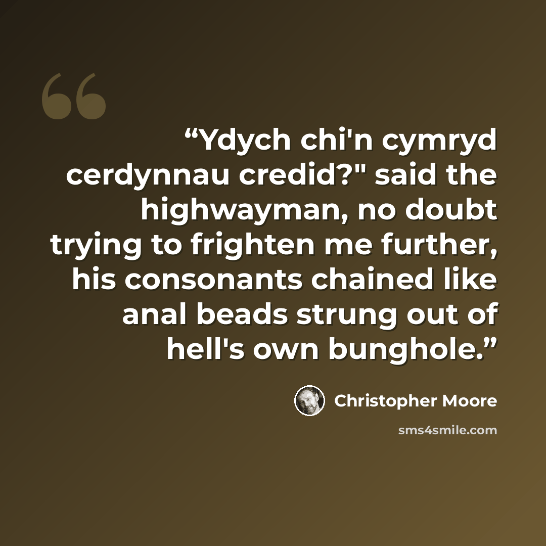 “Ydych chi'n cymryd cerdynnau credid?" said the highwayman, no doubt trying to frighten me further, his consonants chained like anal beads strung out of hell's own bunghole.” quote by Christopher Moore