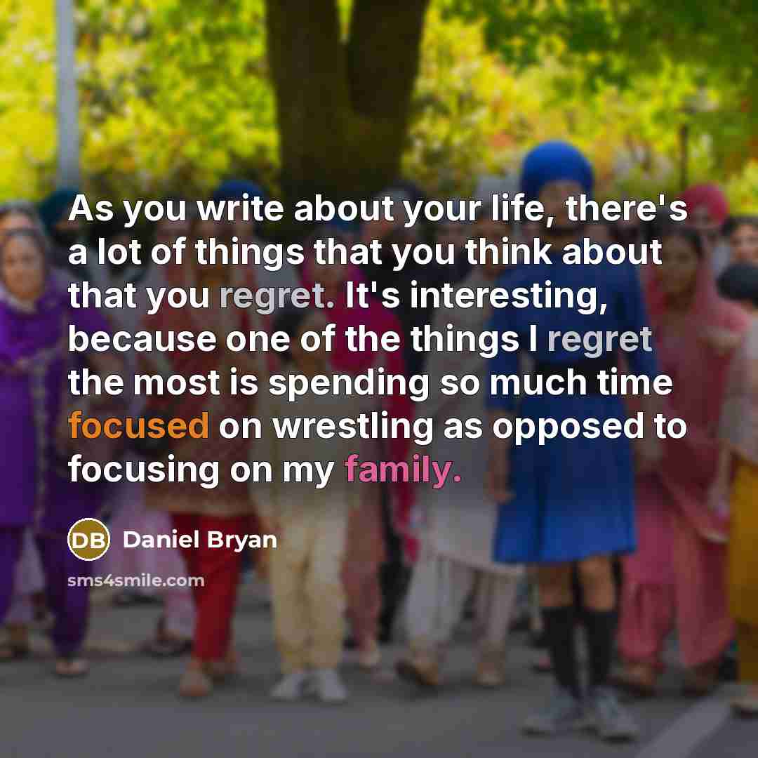 “As you write about your life, there's a lot of things that you think about that you regret. It's interesting, because one of the things I regret the most is spending so much time focused on wrestling as opposed to focusing on my family.” quote by Daniel Bryan