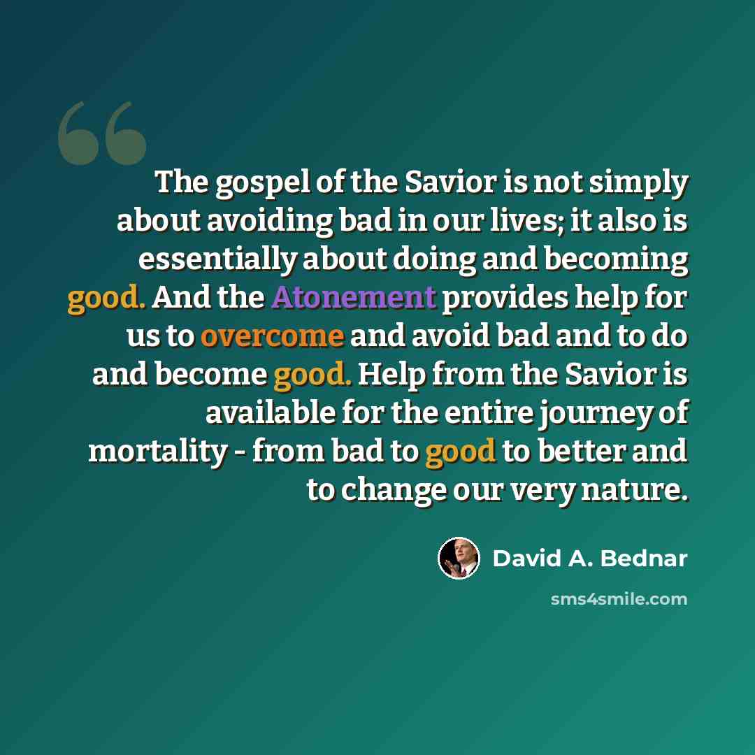 “The gospel of the Savior is not simply about avoiding bad in our lives; it also is essentially about doing and becoming good. And the Atonement provides help for us to overcome and avoid bad and to do and become good. Help from the Savior is available for the entire journey of mortality - from bad…” quote by David A. Bednar