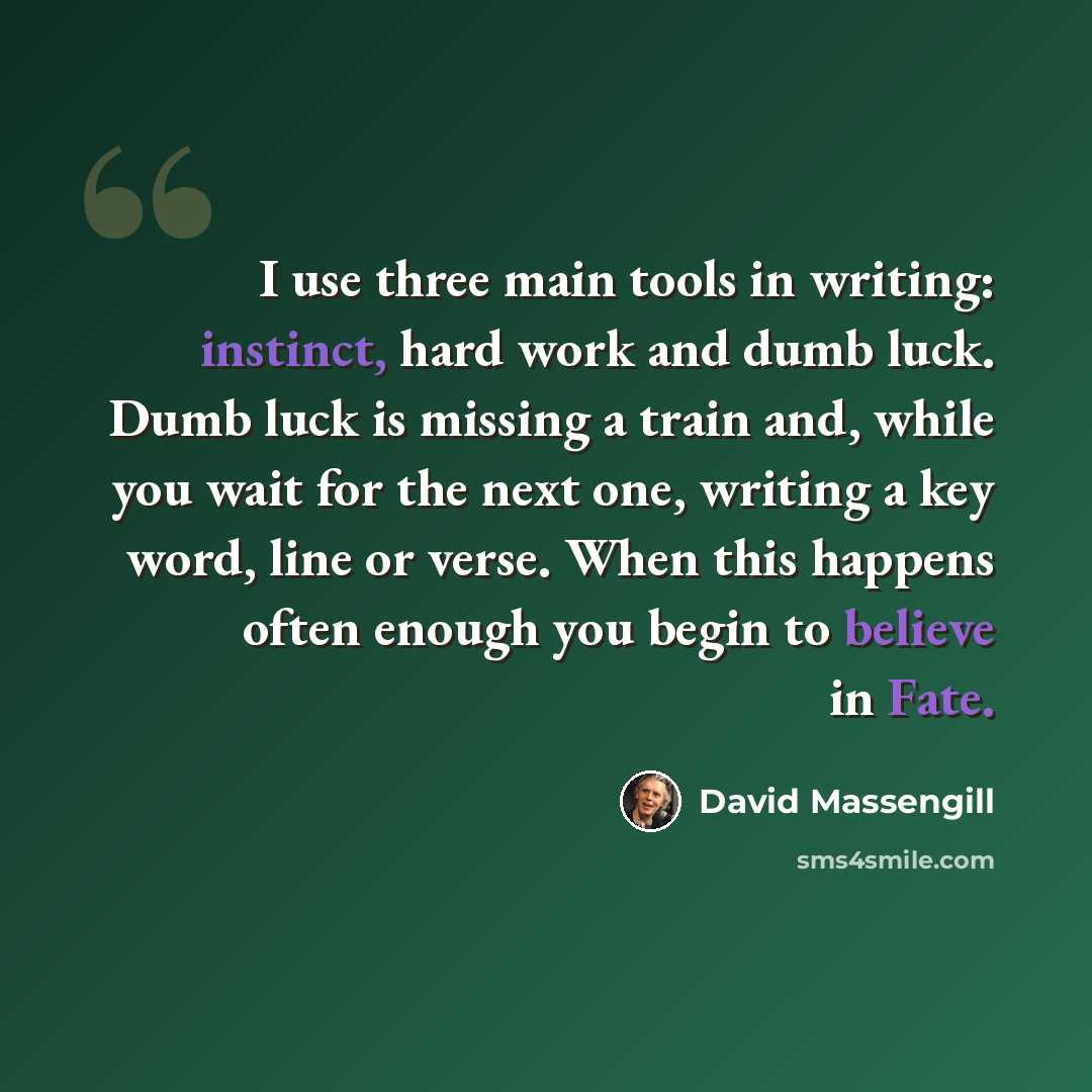 “I use three main tools in writing: instinct, hard work and dumb luck. Dumb luck is missing a train and, while you wait for the next one, writing a key word, line or verse. When this happens often enough you begin to believe in Fate.” quote by David Massengill