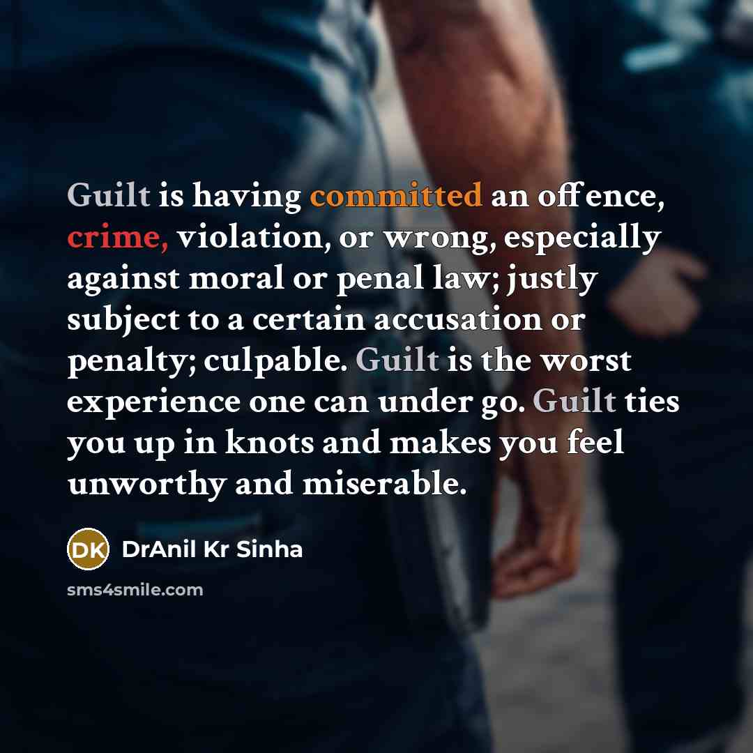 “Guilt is having committed an offence, crime, violation, or wrong, especially against moral or penal law; justly subject to a certain accusation or penalty; culpable. Guilt is the worst experience one can under go. Guilt ties you up in knots and makes you feel unworthy and miserable.” quote by DrAnil Kr Sinha