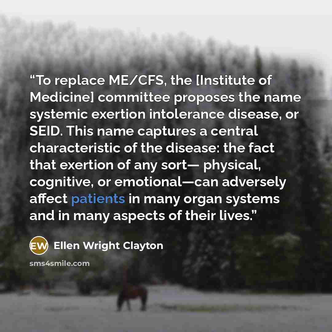 “To replace ME/CFS, the [Institute of Medicine] committee proposes the name systemic exertion intolerance disease, or SEID. This name captures a central characteristic of the disease: the fact that exertion of any sort— physical, cognitive, or emotional—can adversely affect patients in many organ…” quote by Ellen Wright Clayton