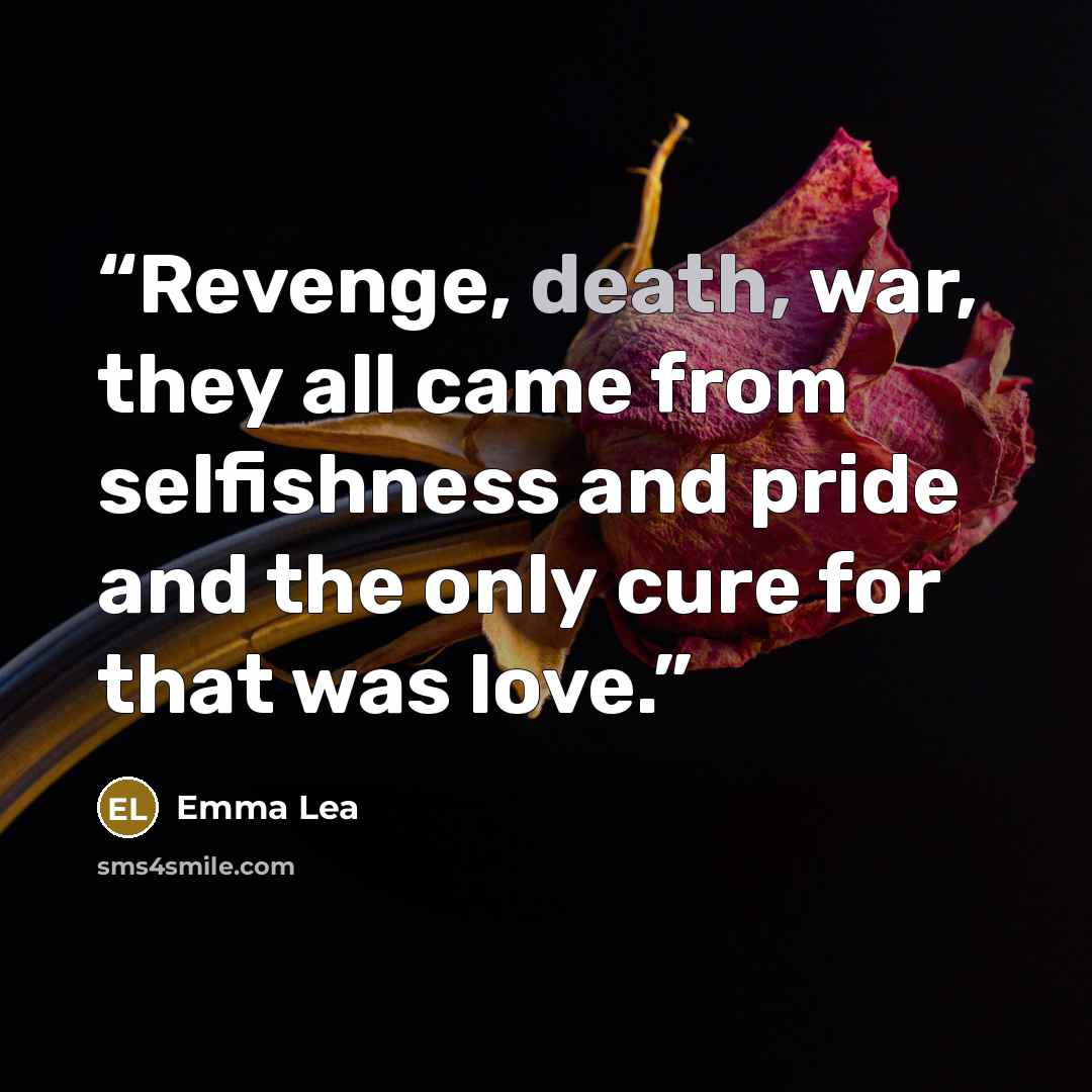 “Revenge, death, war, they all came from selfishness and pride and the only cure for that was love.” quote by Emma Lea