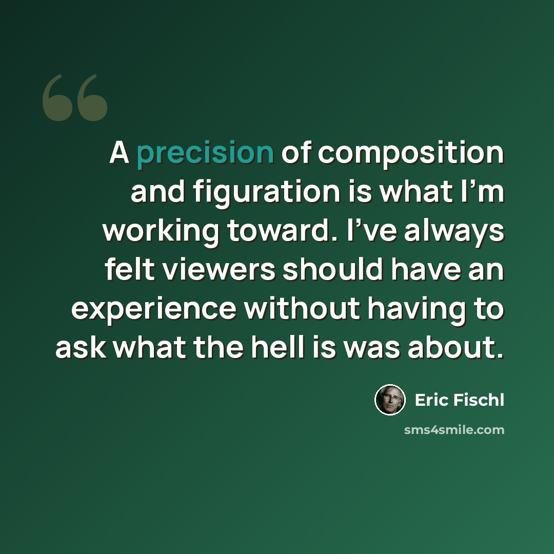 “A precision of composition and figuration is what I'm working toward. I've always felt viewers should have an experience without having to ask what the hell is was about.” quote by Eric Fischl