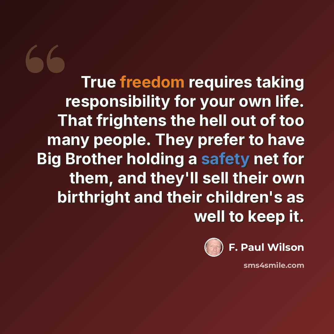 “True freedom requires taking responsibility for your own life. That frightens the hell out of too many people. They prefer to have Big Brother holding a safety net for them, and they'll sell their own birthright and their children's as well to keep it.” quote by F. Paul Wilson