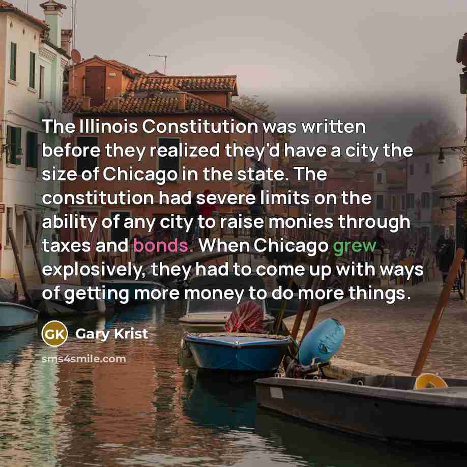 “The Illinois Constitution was written before they realized they'd have a city the size of Chicago in the state. The constitution had severe limits on the ability of any city to raise monies through taxes and bonds. When Chicago grew explosively, they had to come up with ways of getting more money…” quote by Gary Krist